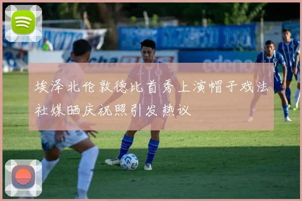 埃泽北伦敦德比首秀上演帽子戏法社媒晒庆祝照引发热议