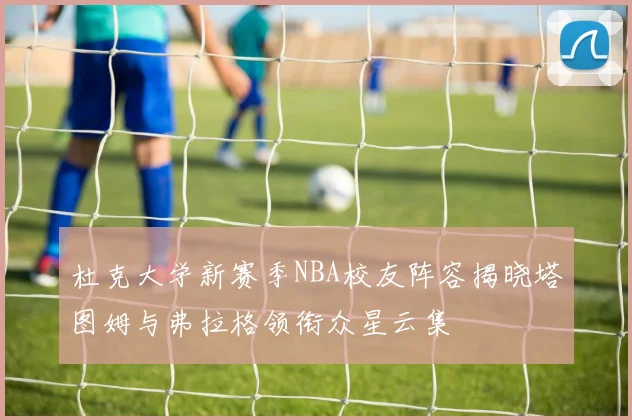 杜克大学新赛季NBA校友阵容揭晓塔图姆与弗拉格领衔众星云集