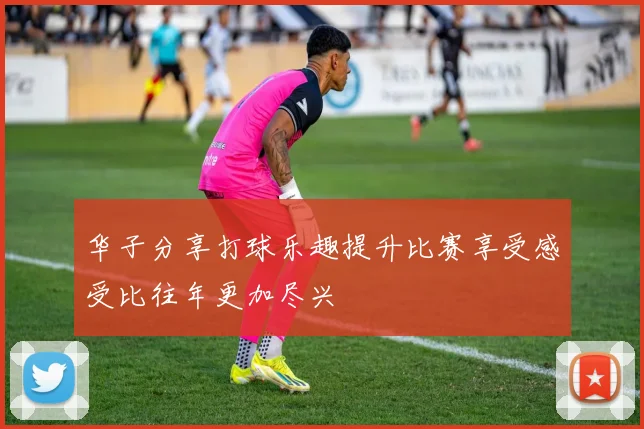 华子分享打球乐趣提升比赛享受感受比往年更加尽兴