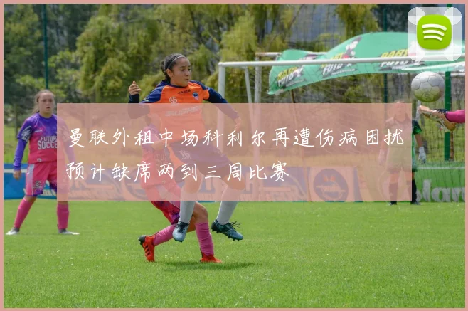 曼联外租中场科利尔再遭伤病困扰预计缺席两到三周比赛