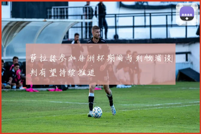 萨拉赫参加非洲杯期间与利物浦谈判有望持续推进