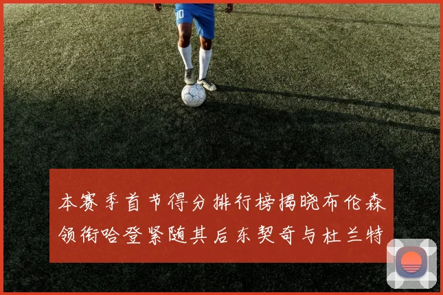 本赛季首节得分排行榜揭晓布伦森领衔哈登紧随其后东契奇与杜兰特表现不俗