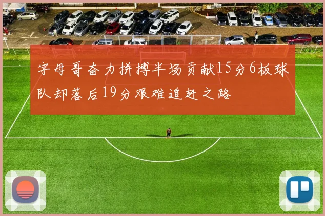 字母哥奋力拼搏半场贡献15分6板球队却落后19分艰难追赶之路
