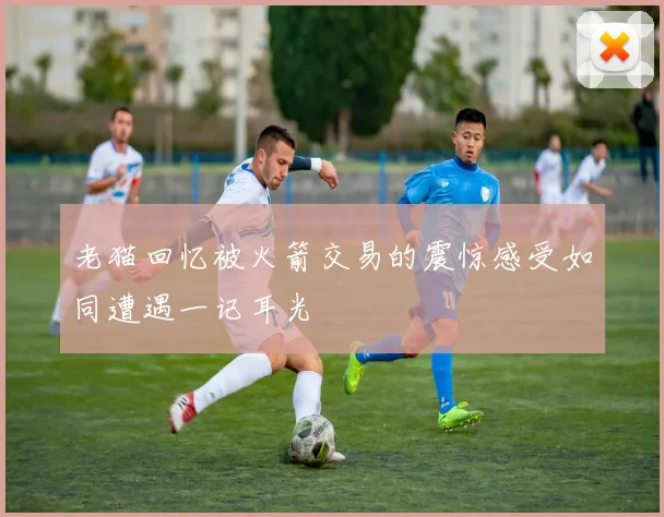 老猫回忆被火箭交易的震惊感受如同遭遇一记耳光