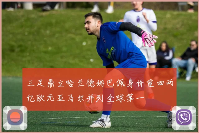 三足鼎立哈兰德姆巴佩身价重回两亿欧元亚马尔并列全球第一