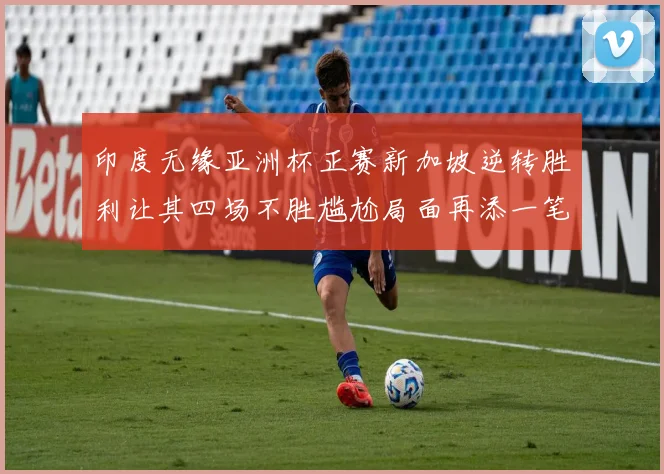 印度无缘亚洲杯正赛新加坡逆转胜利让其四场不胜尴尬局面再添一笔