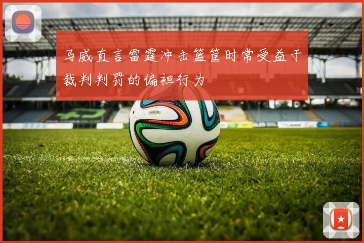 马威直言雷霆冲击篮筐时常受益于裁判判罚的偏袒行为