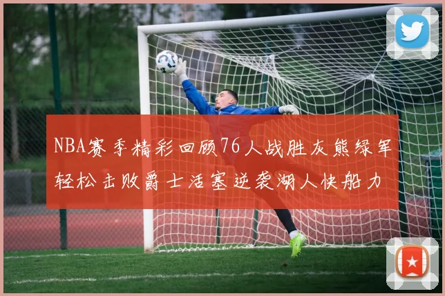 NBA赛季精彩回顾76人战胜灰熊绿军轻松击败爵士活塞逆袭湖人快船力克国王
