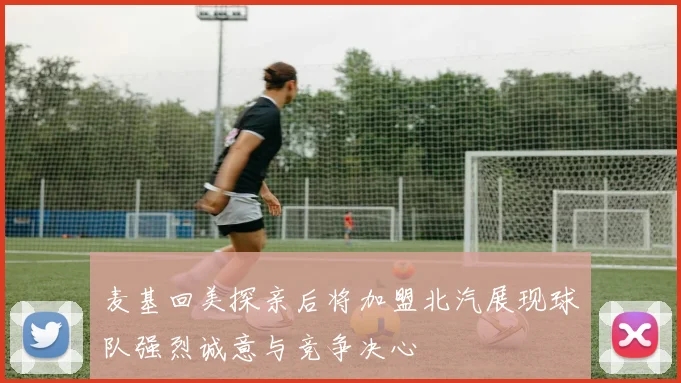 麦基回美探亲后将加盟北汽展现球队强烈诚意与竞争决心