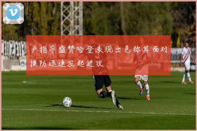 卢指导盛赞哈登表现出色称其面对换防迅速发起进攻