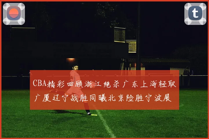 CBA精彩回顾浙江绝杀广东上海轻取广厦辽宁战胜同曦北京险胜宁波展现强队风采