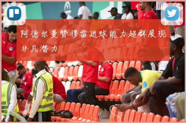 阿德尔曼赞穆雷进球能力超群展现非凡潜力