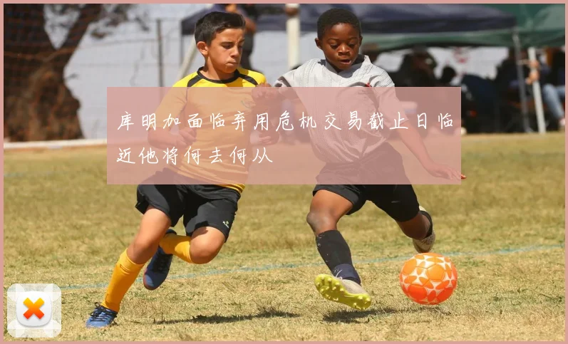 库明加面临弃用危机交易截止日临近他将何去何从