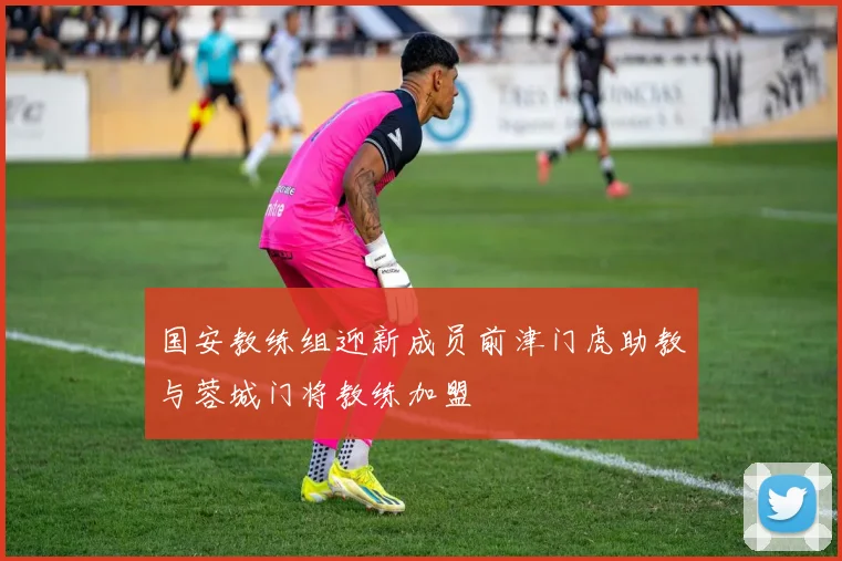 国安教练组迎新成员前津门虎助教与蓉城门将教练加盟