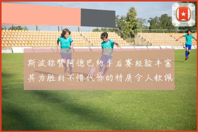 斯波称赞阿德巴约季后赛经验丰富其为胜利不惜代价的特质令人钦佩