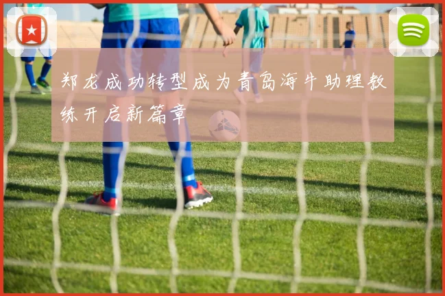 郑龙成功转型成为青岛海牛助理教练开启新篇章