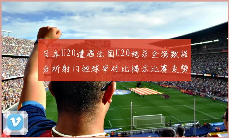 日本U20遭遇法国U20绝杀全场数据分析射门控球率对比揭示比赛走势