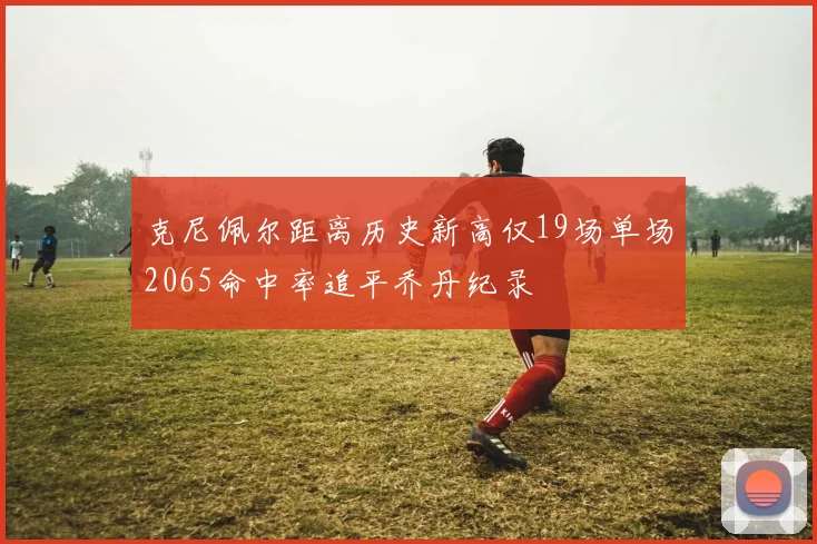 克尼佩尔距离历史新高仅19场单场2065命中率追平乔丹纪录