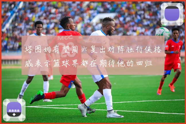 塔图姆有望周六复出对阵独行侠格威表示篮球界都在期待他的回归
