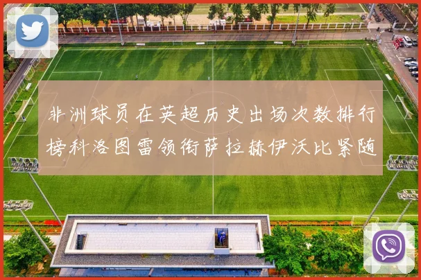 非洲球员在英超历史出场次数排行榜科洛图雷领衔萨拉赫伊沃比紧随其后