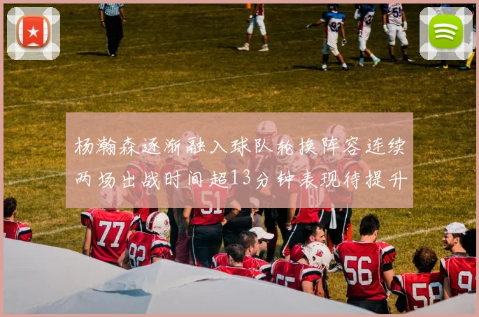 杨瀚森逐渐融入球队轮换阵容连续两场出战时间超13分钟表现待提升