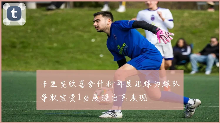 卡里克欣喜舍什科再度进球为球队争取宝贵1分展现出色表现