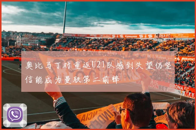 奥比马丁对重返U21队感到失望仍坚信能成为曼联第二前锋