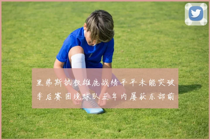 里弗斯执教雄鹿战绩平平未能突破季后赛困境球队五年内屡获东部前三
