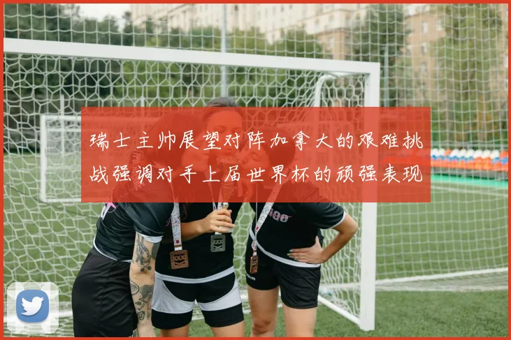 瑞士主帅展望对阵加拿大的艰难挑战强调对手上届世界杯的顽强表现