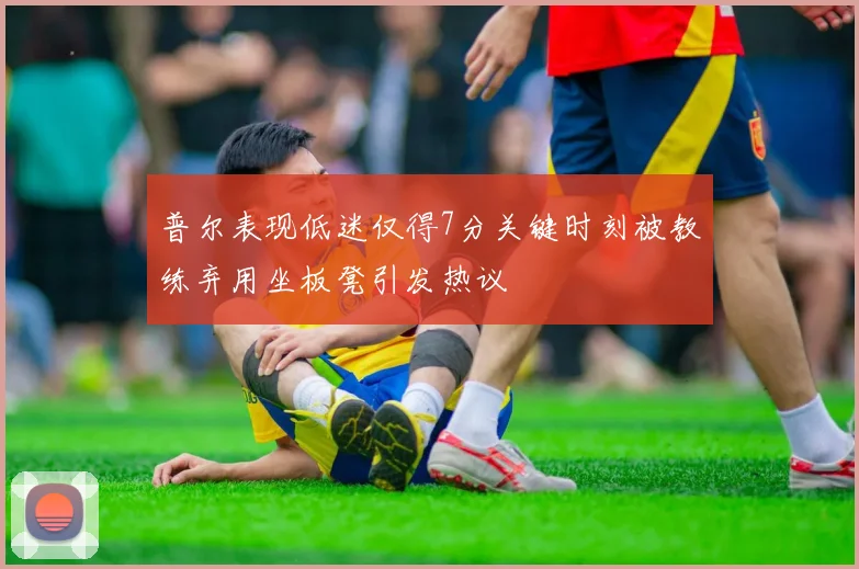 普尔表现低迷仅得7分关键时刻被教练弃用坐板凳引发热议