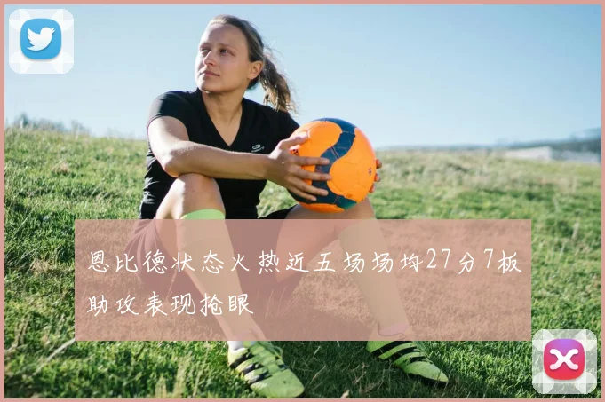 恩比德状态火热近五场场均27分7板助攻表现抢眼