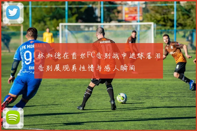 林加德在首尔FC告别战中进球落泪告别展现真性情与感人瞬间