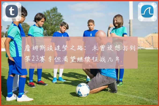 詹姆斯谈追梦之路：未曾设想打到第23赛季但渴望继续征战几年