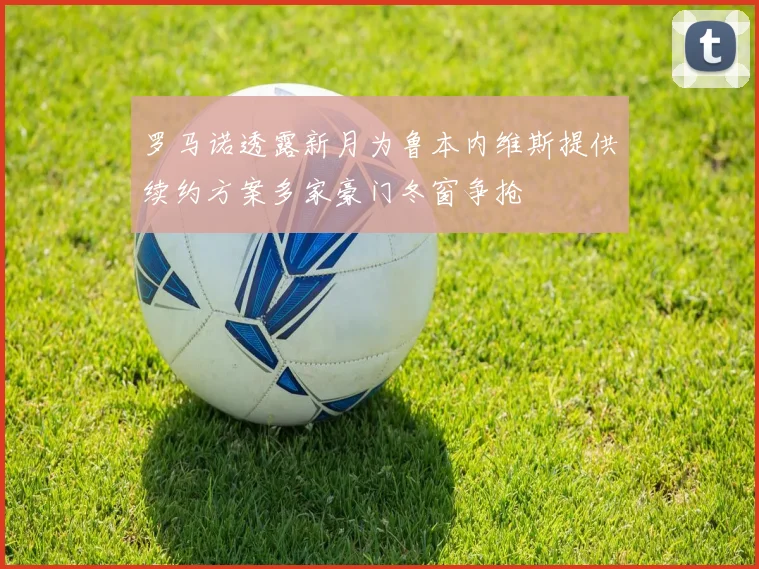 罗马诺透露新月为鲁本内维斯提供续约方案多家豪门冬窗争抢