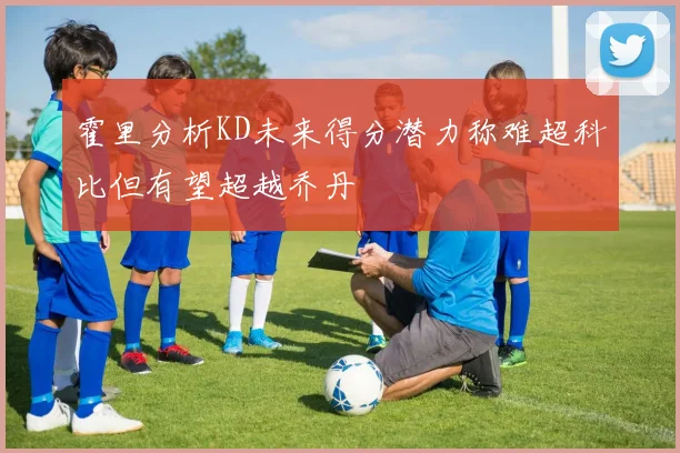 霍里分析KD未来得分潜力称难超科比但有望超越乔丹