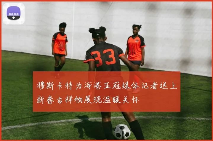 穆斯卡特为海港亚冠媒体记者送上新春吉祥物展现温暖关怀