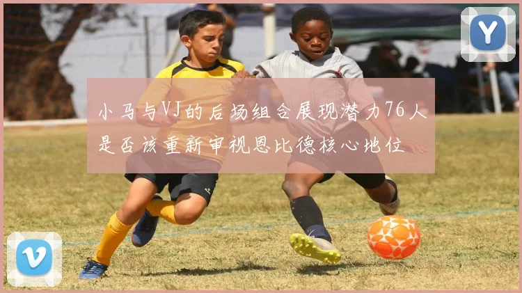 小马与VJ的后场组合展现潜力76人是否该重新审视恩比德核心地位