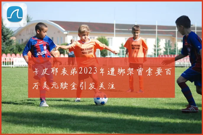 卡皮耶表弟2023年遭绑架曾索要百万美元赎金引发关注