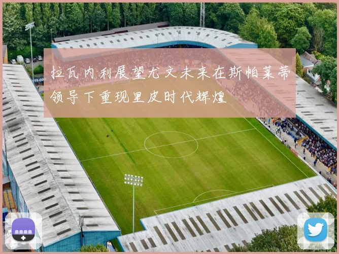 拉瓦内利展望尤文未来在斯帕莱蒂领导下重现里皮时代辉煌