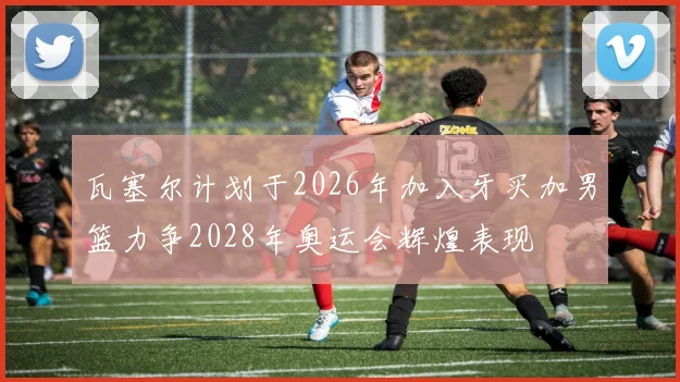 瓦塞尔计划于2026年加入牙买加男篮力争2028年奥运会辉煌表现