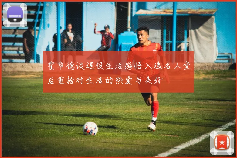 霍华德谈退役生活感悟入选名人堂后重拾对生活的热爱与美好