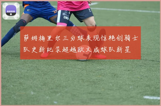 萨姆梅里尔三分球表现惊艳创骑士队史新纪录超越欧文成球队新星