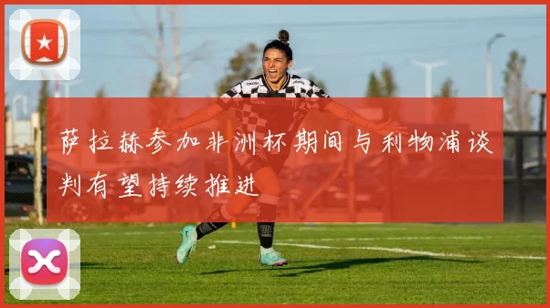 萨拉赫参加非洲杯期间与利物浦谈判有望持续推进